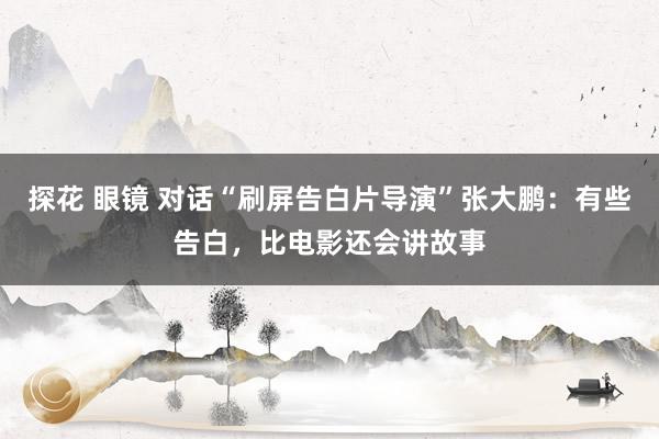 探花 眼镜 对话“刷屏告白片导演”张大鹏：有些告白，比电影还会讲故事