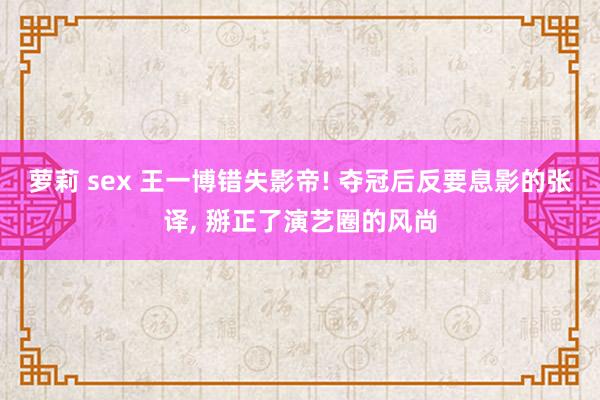 萝莉 sex 王一博错失影帝! 夺冠后反要息影的张译， 掰正了演艺圈的风尚