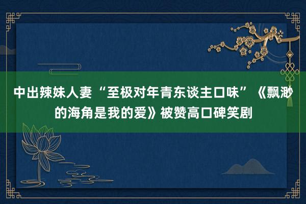中出辣妹人妻 “至极对年青东谈主口味” 《飘渺的海角是我的爱》被赞高口碑笑剧