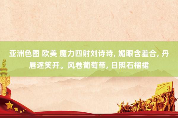 亚洲色图 欧美 魔力四射刘诗诗， 媚眼含羞合， 丹唇逐笑开。风卷葡萄带， 日照石榴裙