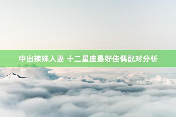 中出辣妹人妻 十二星座最好佳偶配对分析