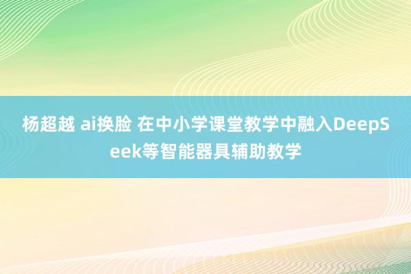 杨超越 ai换脸 在中小学课堂教学中融入DeepSeek等智能器具辅助教学