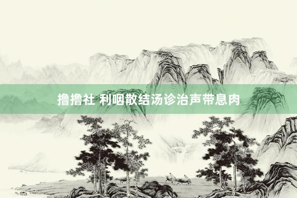 撸撸社 利咽散结汤诊治声带息肉
