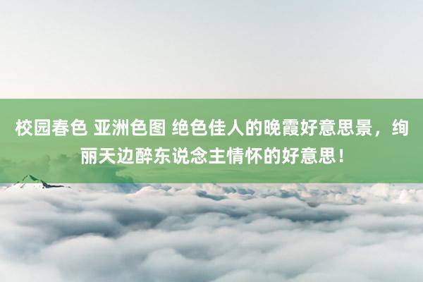 校园春色 亚洲色图 绝色佳人的晚霞好意思景，绚丽天边醉东说念主情怀的好意思！