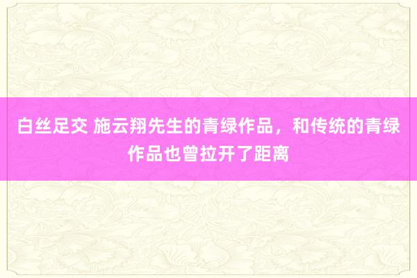 白丝足交 施云翔先生的青绿作品,和传统的青绿作品也曾拉开了距离