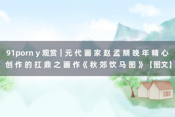 91porn y 观赏︱元 代 画 家 赵 孟 頫 晚 年 精 心 创 作 的 扛 鼎 之 画 作《 秋 郊 饮 马 图 》【图文】