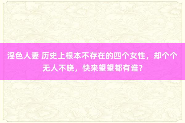 淫色人妻 历史上根本不存在的四个女性，却个个无人不晓，快来望望都有谁？