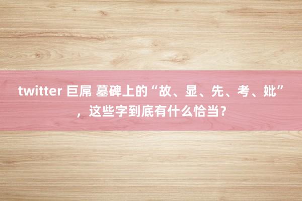 twitter 巨屌 墓碑上的“故、显、先、考、妣”，这些字到底有什么恰当？