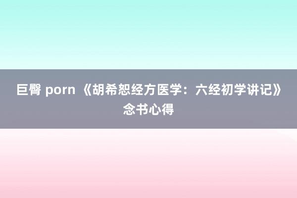巨臀 porn 《胡希恕经方医学：六经初学讲记》念书心得