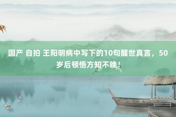 国产 自拍 王阳明病中写下的10句醒世真言，50岁后顿悟方知不晚！