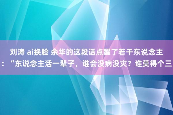 刘涛 ai换脸 余华的这段话点醒了若干东说念主:“东说念主活一辈子,谁会没病没灾?谁莫得个三