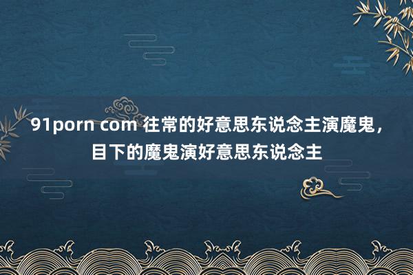 91porn com 往常的好意思东说念主演魔鬼，目下的魔鬼演好意思东说念主