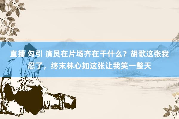 直播 勾引 演员在片场齐在干什么？胡歌这张我忍了，终末林心如这张让我笑一整天