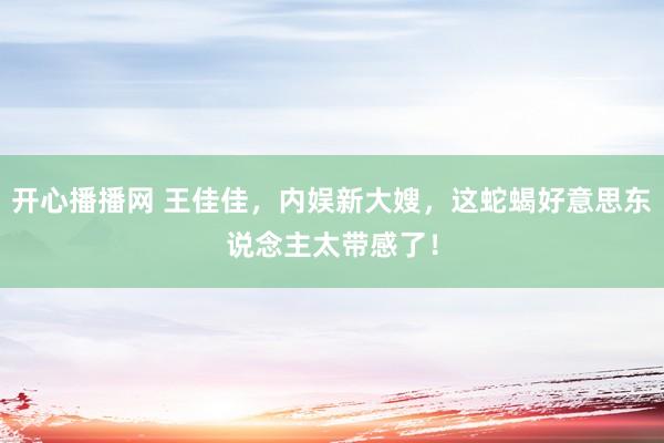开心播播网 王佳佳，内娱新大嫂，这蛇蝎好意思东说念主太带感了！