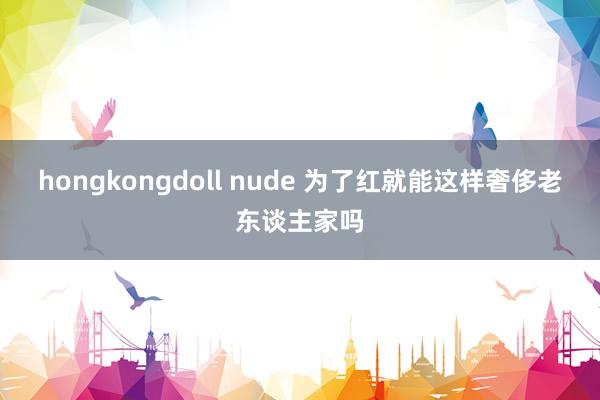 hongkongdoll nude 为了红就能这样奢侈老东谈主家吗