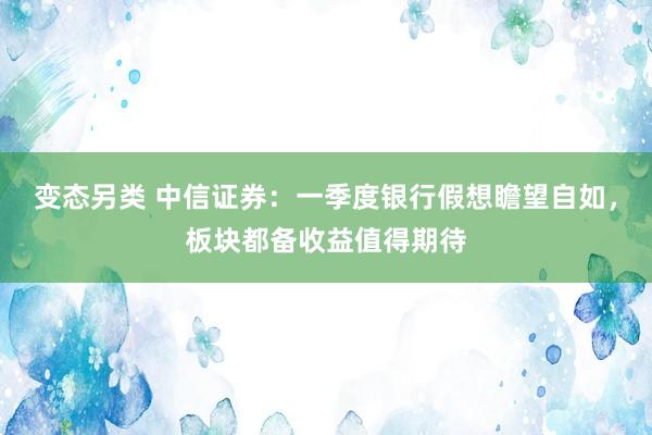 变态另类 中信证券：一季度银行假想瞻望自如，板块都备收益值得期待